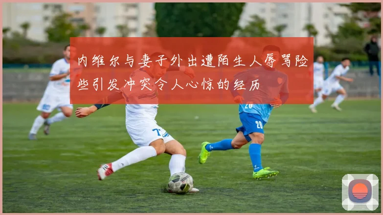 内维尔与妻子外出遭陌生人辱骂险些引发冲突令人心惊的经历