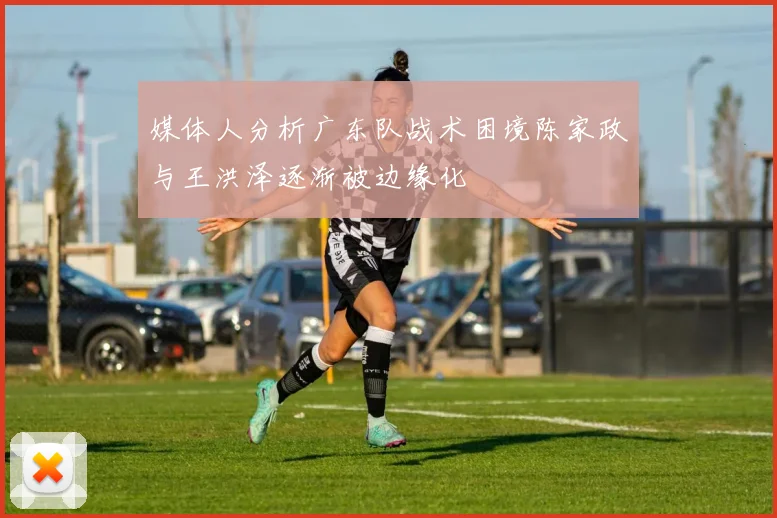 媒体人分析广东队战术困境陈家政与王洪泽逐渐被边缘化