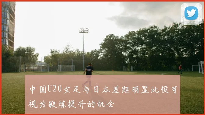 中国U20女足与日本差距明显此役可视为锻炼提升的机会
