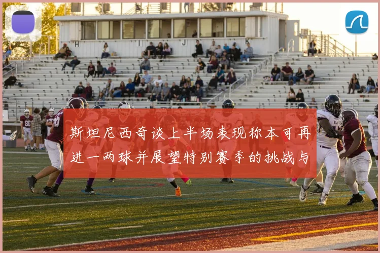 斯坦尼西奇谈上半场表现称本可再进一两球并展望特别赛季的挑战与机遇