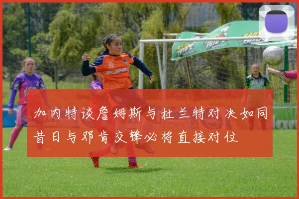 加内特谈詹姆斯与杜兰特对决如同昔日与邓肯交锋必将直接对位