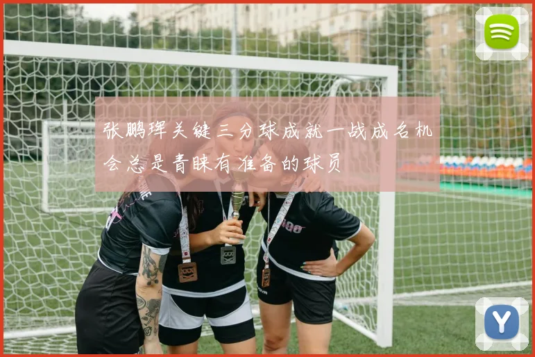 张鹏珲关键三分球成就一战成名机会总是青睐有准备的球员