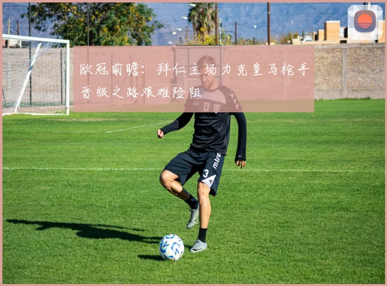 欧冠前瞻：拜仁主场力克皇马枪手晋级之路艰难险阻