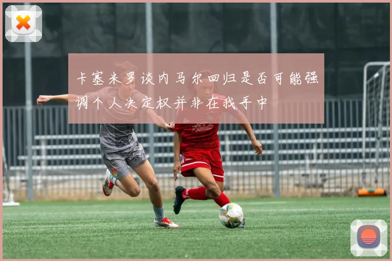 卡塞米罗谈内马尔回归是否可能强调个人决定权并非在我手中