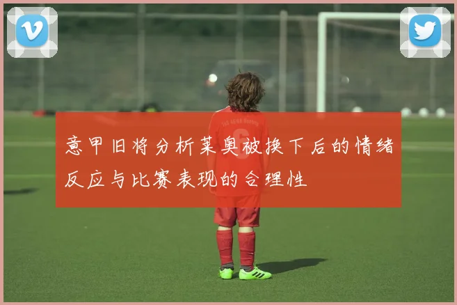 意甲旧将分析莱奥被换下后的情绪反应与比赛表现的合理性