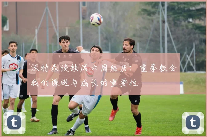 沃特森谈缺席六周经历：重拳教会我们谦逊与成长的重要性