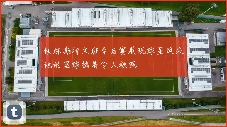 铁林期待文班季后赛展现球星风采他的篮球执着令人钦佩