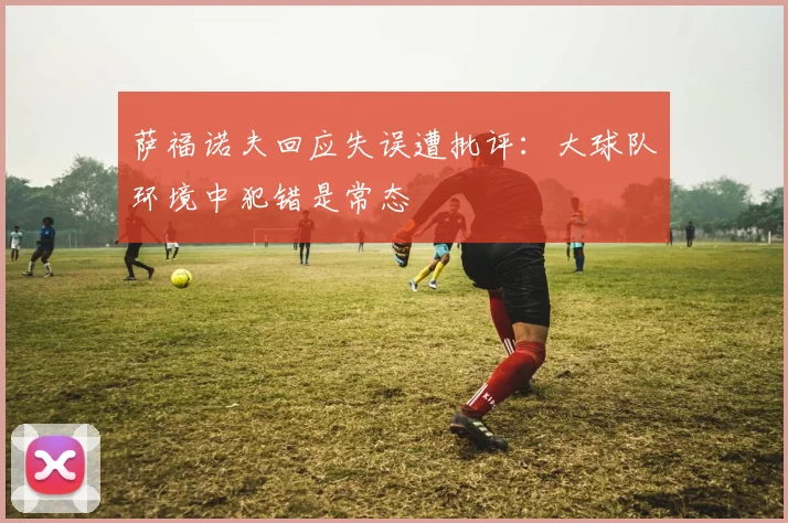 萨福诺夫回应失误遭批评：大球队环境中犯错是常态