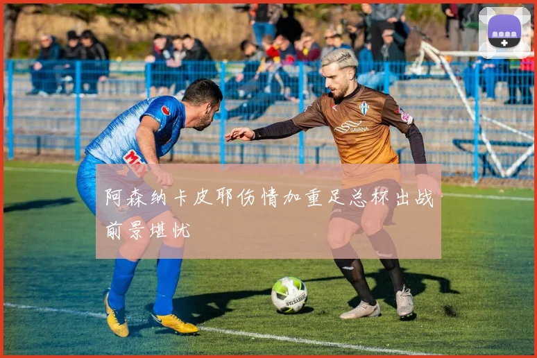 阿森纳卡皮耶伤情加重足总杯出战前景堪忧