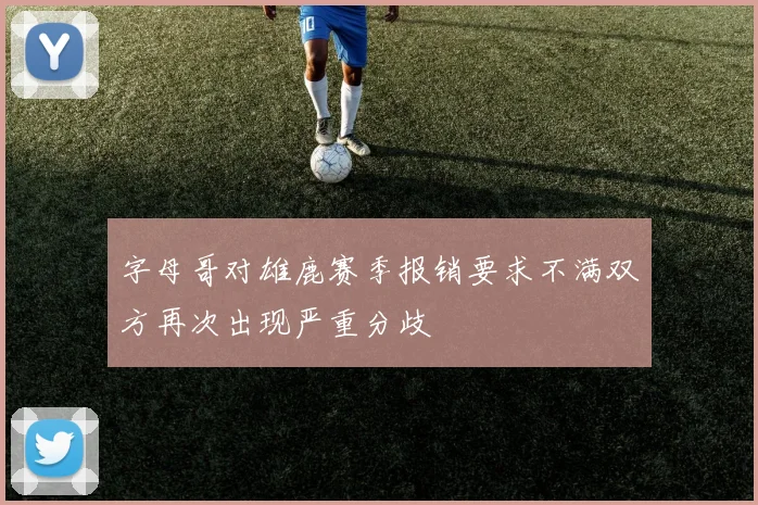字母哥对雄鹿赛季报销要求不满双方再次出现严重分歧