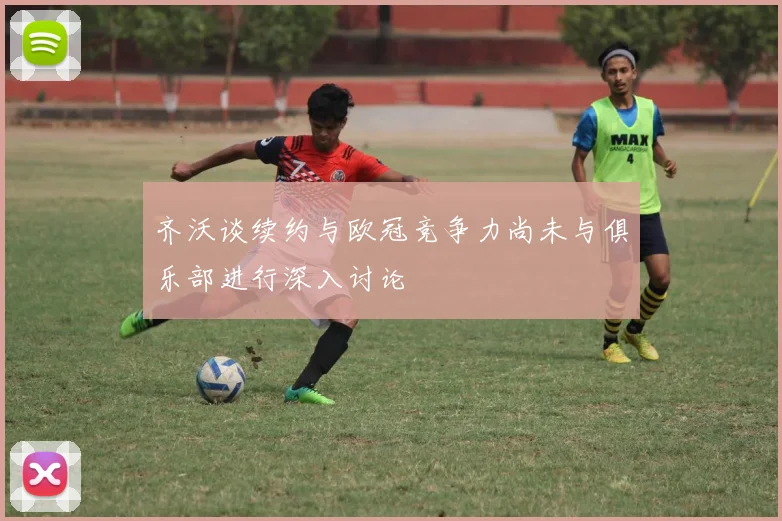 齐沃谈续约与欧冠竞争力尚未与俱乐部进行深入讨论